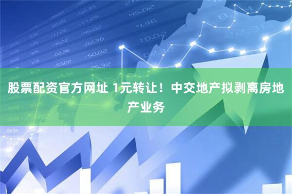 股票配资官方网址 1元转让！中交地产拟剥离房地产业务