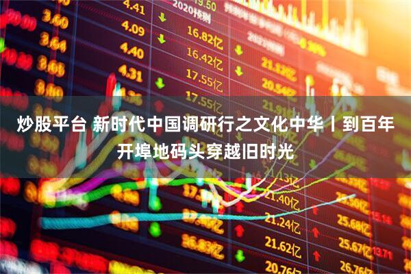 炒股平台 新时代中国调研行之文化中华丨到百年开埠地码头穿越旧时光