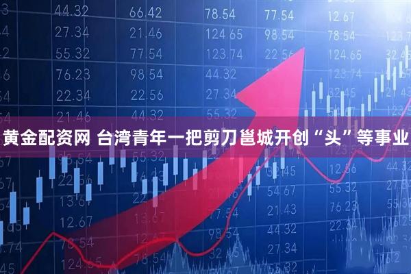 黄金配资网 台湾青年一把剪刀邕城开创“头”等事业
