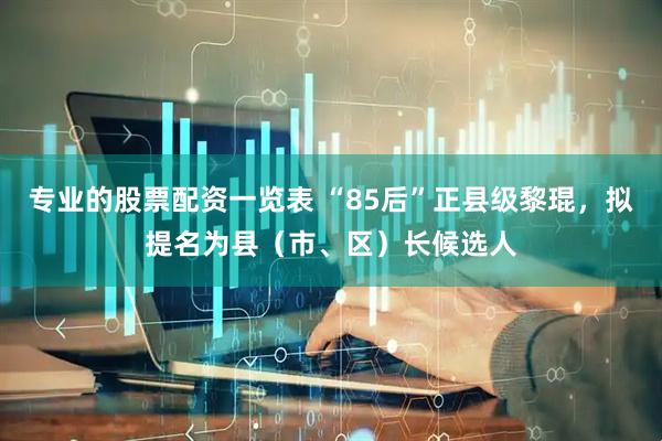 专业的股票配资一览表 “85后”正县级黎琨，拟提名为县（市、区）长候选人