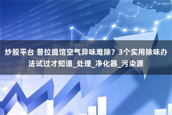 炒股平台 普拉提馆空气异味难除？3个实用除味办法试过才知道_处理_净化器_污染源