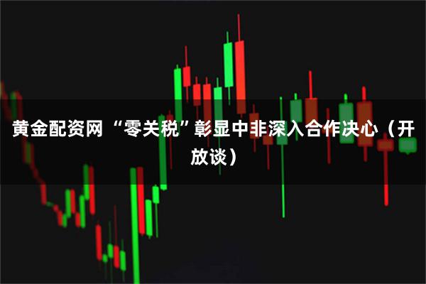 黄金配资网 “零关税”彰显中非深入合作决心（开放谈）